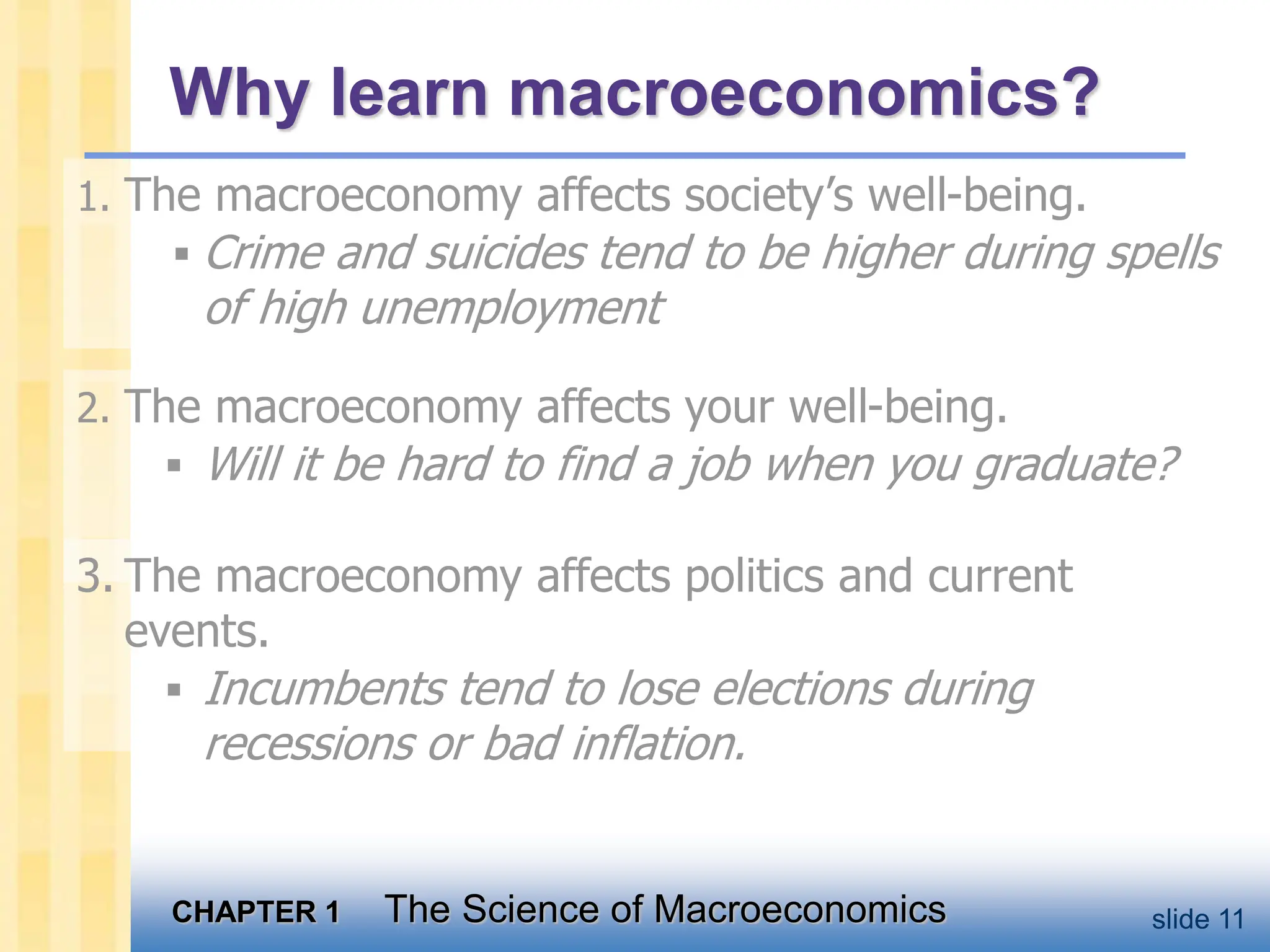 CHAPTER 1 The Science of Macroeconomics slide 11
Why learn macroeconomics?
1. The macroeconomy affects society’s well-being.
 Crime and suicides tend to be higher during spells
of high unemployment
2. The macroeconomy affects your well-being.
 Will it be hard to find a job when you graduate?
3. The macroeconomy affects politics and current
events.
 Incumbents tend to lose elections during
recessions or bad inflation.
 