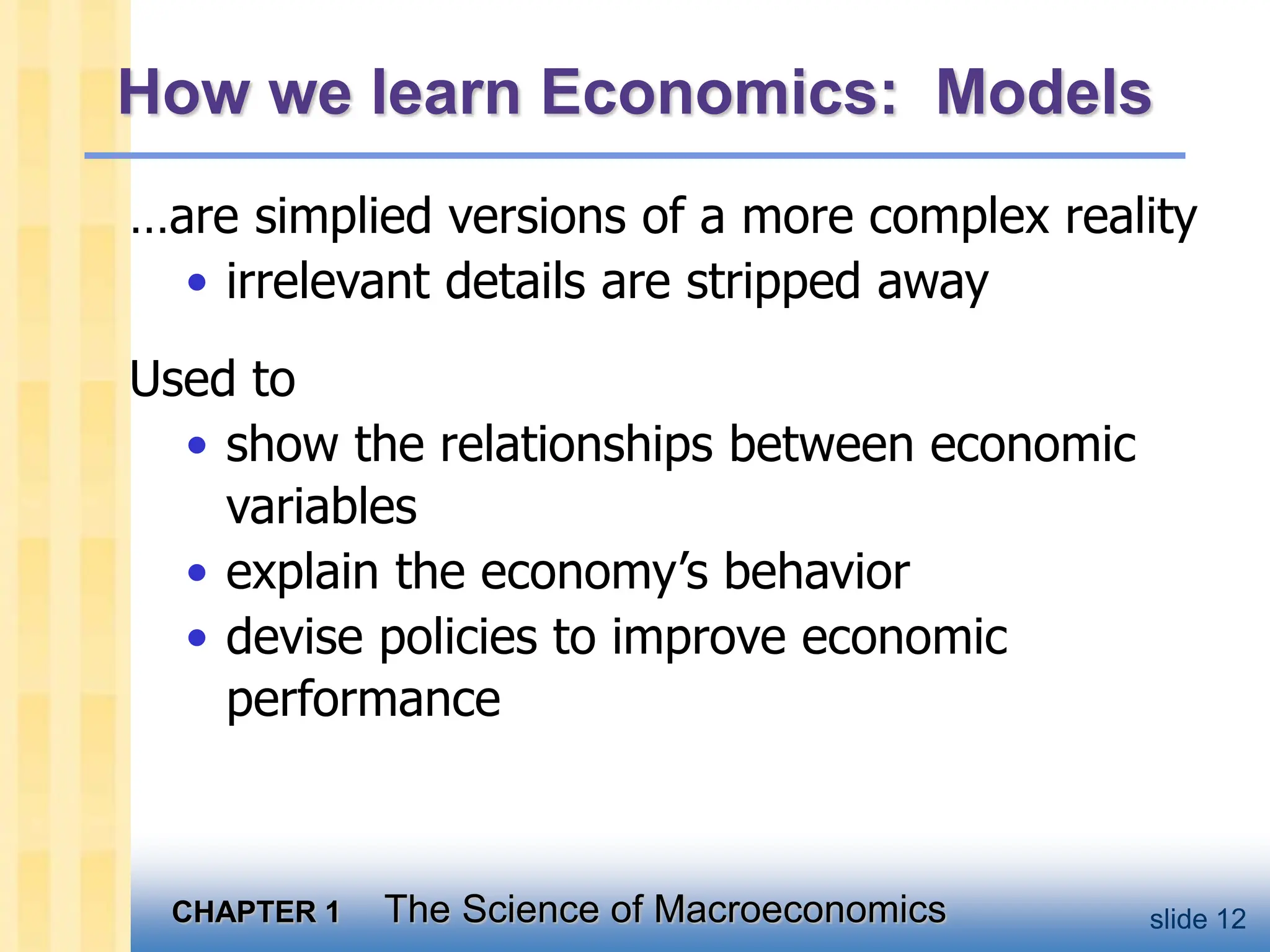 CHAPTER 1 The Science of Macroeconomics slide 12
How we learn Economics: Models
…are simplied versions of a more complex reality
• irrelevant details are stripped away
Used to
• show the relationships between economic
variables
• explain the economy’s behavior
• devise policies to improve economic
performance
 