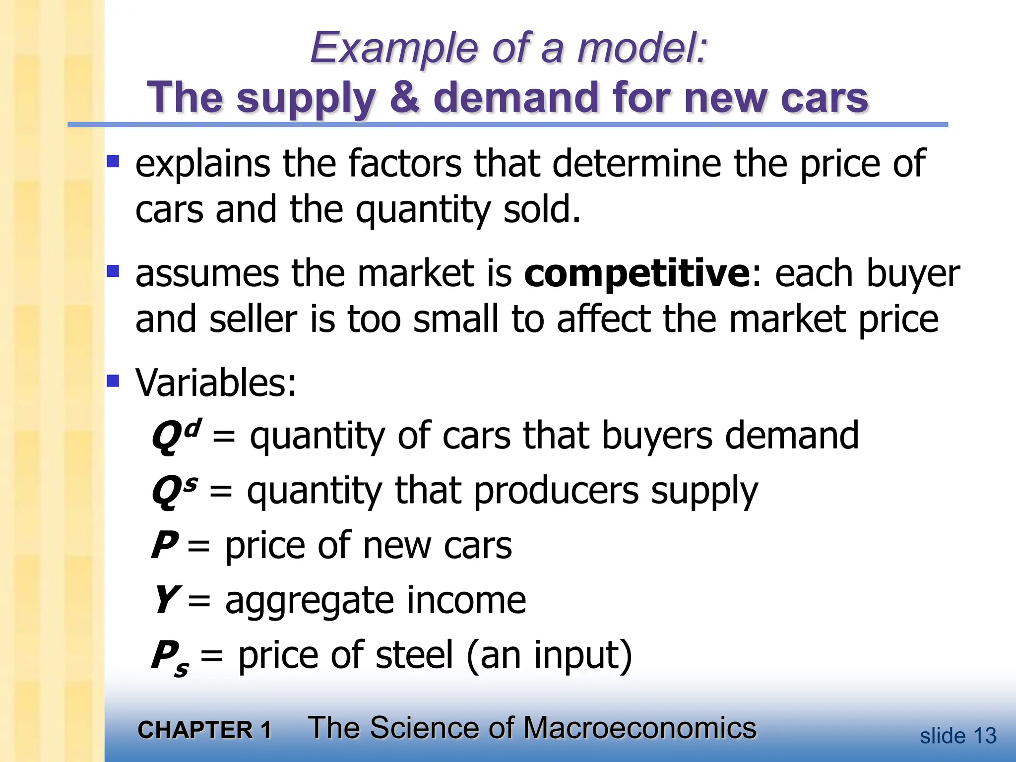 CHAPTER 1 The Science of Macroeconomics slide 13
Example of a model:
The supply & demand for new cars
 explains the factors that determine the price of
cars and the quantity sold.
 assumes the market is competitive: each buyer
and seller is too small to affect the market price
 Variables:
Qd = quantity of cars that buyers demand
Qs = quantity that producers supply
P = price of new cars
Y = aggregate income
Ps = price of steel (an input)
 