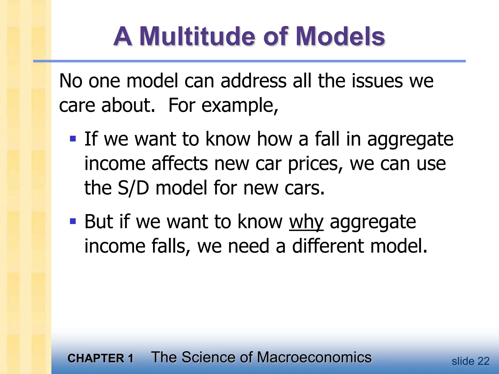 CHAPTER 1 The Science of Macroeconomics slide 22
A Multitude of Models
No one model can address all the issues we
care about. For example,
 If we want to know how a fall in aggregate
income affects new car prices, we can use
the S/D model for new cars.
 But if we want to know why aggregate
income falls, we need a different model.
 