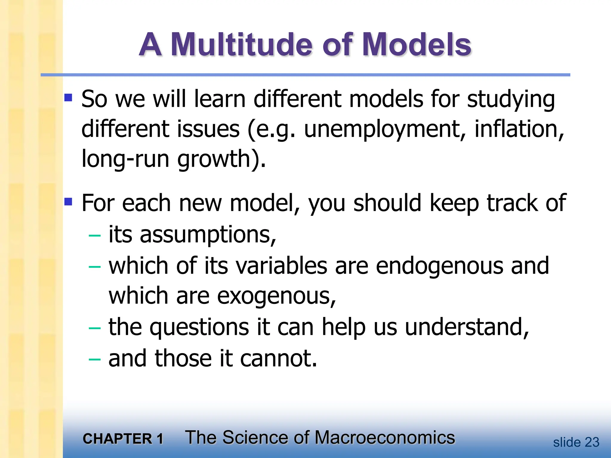 CHAPTER 1 The Science of Macroeconomics slide 23
A Multitude of Models
 So we will learn different models for studying
different issues (e.g. unemployment, inflation,
long-run growth).
 For each new model, you should keep track of
– its assumptions,
– which of its variables are endogenous and
which are exogenous,
– the questions it can help us understand,
– and those it cannot.
 