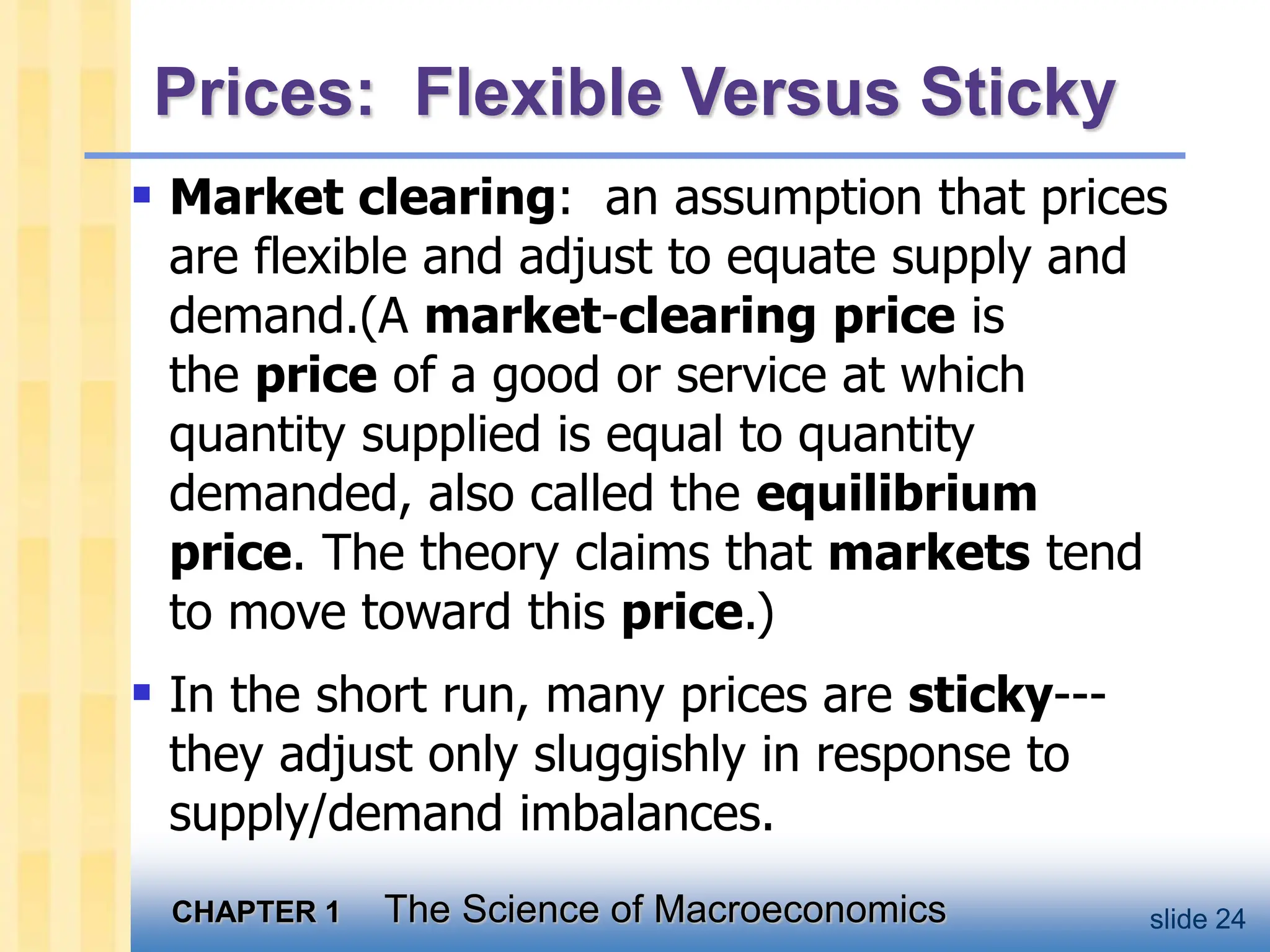 CHAPTER 1 The Science of Macroeconomics slide 24
Prices: Flexible Versus Sticky
 Market clearing: an assumption that prices
are flexible and adjust to equate supply and
demand.(A market-clearing price is
the price of a good or service at which
quantity supplied is equal to quantity
demanded, also called the equilibrium
price. The theory claims that markets tend
to move toward this price.)
 In the short run, many prices are sticky---
they adjust only sluggishly in response to
supply/demand imbalances.
 