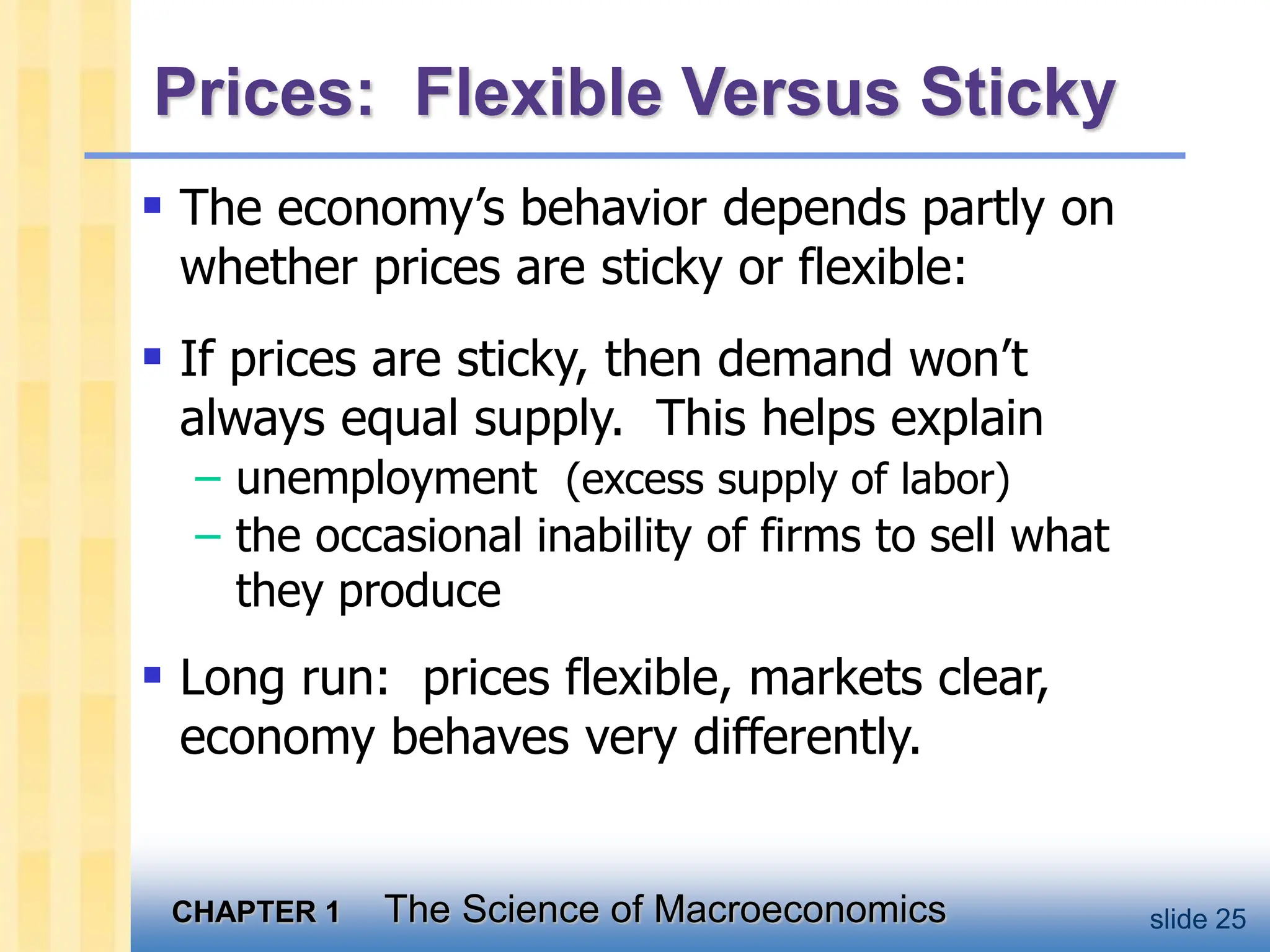 CHAPTER 1 The Science of Macroeconomics slide 25
Prices: Flexible Versus Sticky
 The economy’s behavior depends partly on
whether prices are sticky or flexible:
 If prices are sticky, then demand won’t
always equal supply. This helps explain
– unemployment (excess supply of labor)
– the occasional inability of firms to sell what
they produce
 Long run: prices flexible, markets clear,
economy behaves very differently.
 