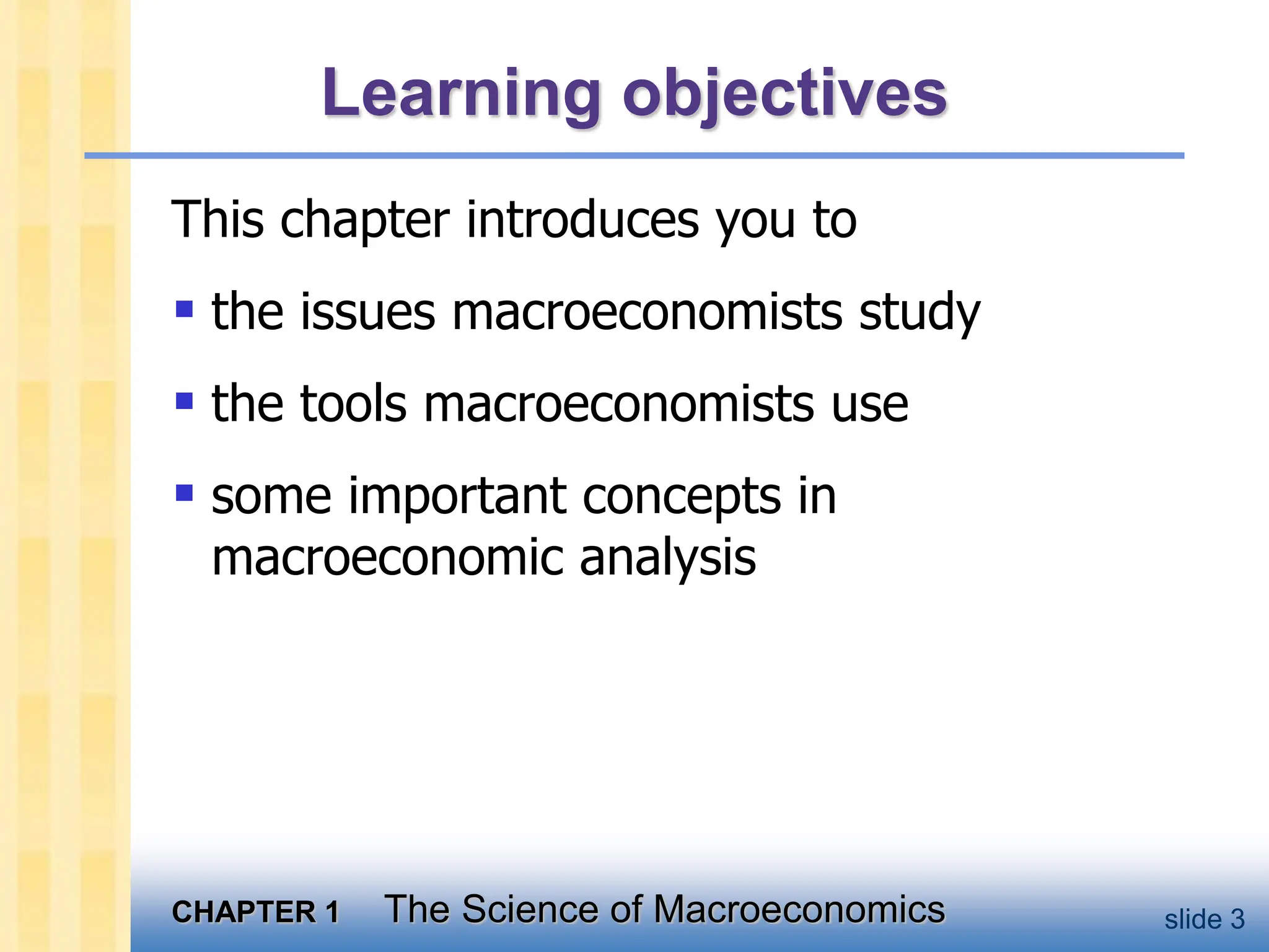 CHAPTER 1 The Science of Macroeconomics slide 3
Learning objectives
This chapter introduces you to
 the issues macroeconomists study
 the tools macroeconomists use
 some important concepts in
macroeconomic analysis
 