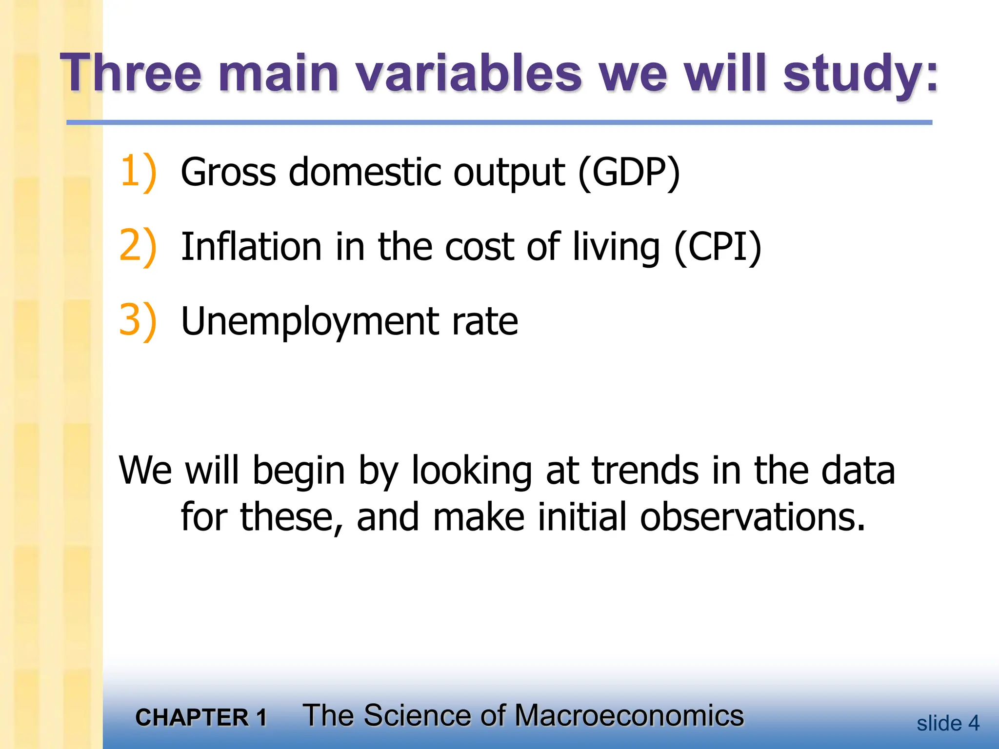 CHAPTER 1 The Science of Macroeconomics slide 4
Three main variables we will study:
1) Gross domestic output (GDP)
2) Inflation in the cost of living (CPI)
3) Unemployment rate
We will begin by looking at trends in the data
for these, and make initial observations.
 