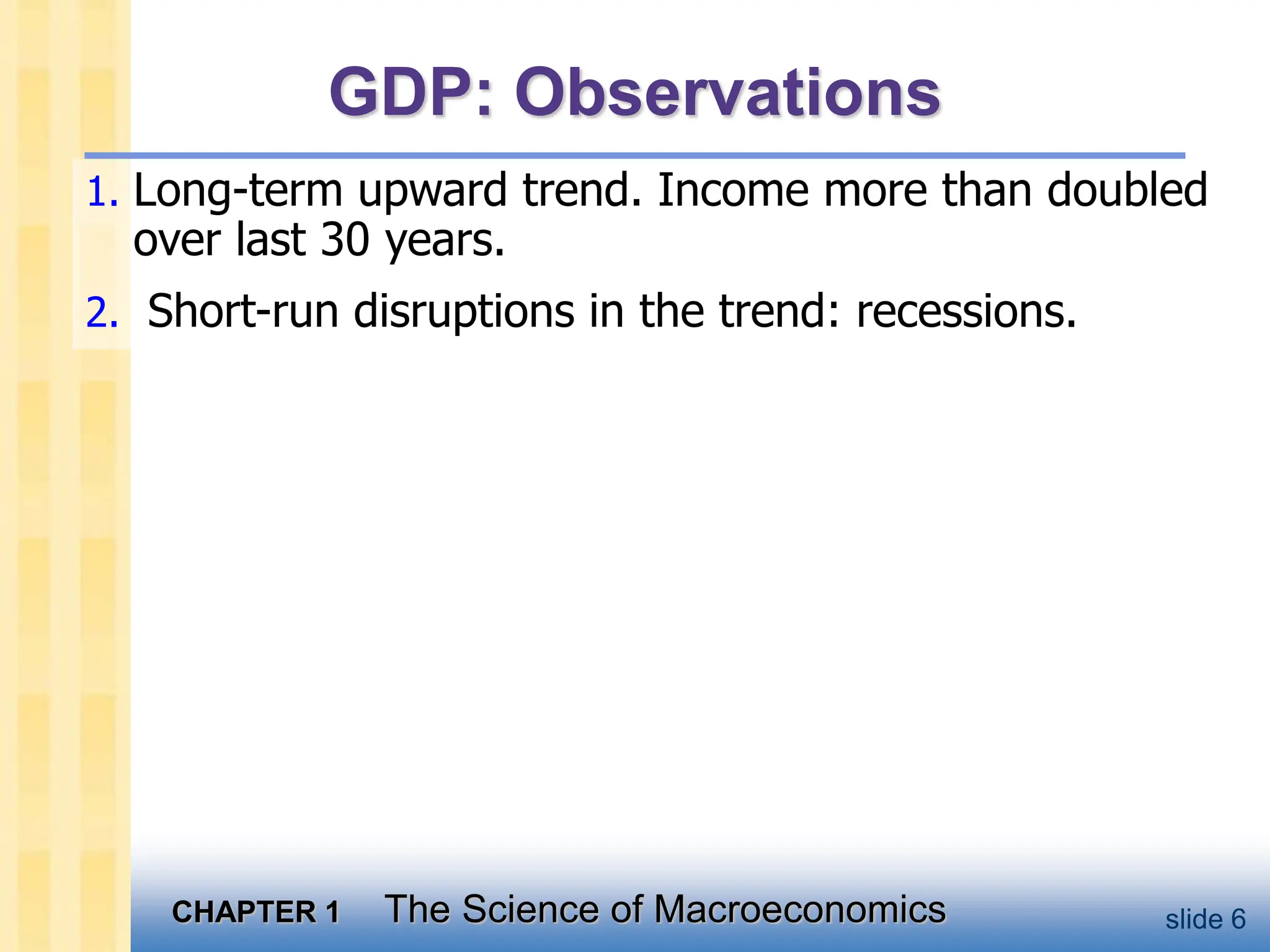 CHAPTER 1 The Science of Macroeconomics slide 6
GDP: Observations
1. Long-term upward trend. Income more than doubled
over last 30 years.
2. Short-run disruptions in the trend: recessions.
 