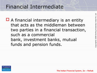 The Indian Financial System, 2e -- Pathak
Copyright©
2008
Dorling
Kindersley
India
Pvt.
Ltd
Financial Intermediate
 A financial intermediary is an entity
that acts as the middleman between
two parties in a financial transaction,
such as a commercial
bank, investment banks, mutual
funds and pension funds.
 