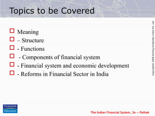 The Indian Financial System, 2e -- Pathak
Copyright©
2008
Dorling
Kindersley
India
Pvt.
Ltd
Topics to be Covered
 Meaning
 – Structure
 - Functions
 - Components of financial system
 - Financial system and economic development
 - Reforms in Financial Sector in India
 