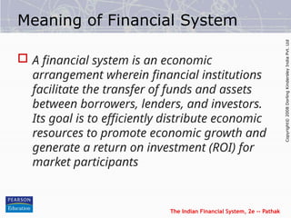 The Indian Financial System, 2e -- Pathak
Copyright©
2008
Dorling
Kindersley
India
Pvt.
Ltd
Meaning of Financial System
 A financial system is an economic
arrangement wherein financial institutions
facilitate the transfer of funds and assets
between borrowers, lenders, and investors.
Its goal is to efficiently distribute economic
resources to promote economic growth and
generate a return on investment (ROI) for
market participants
 