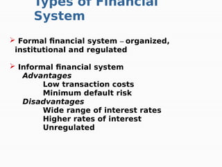  Formal financial system – organized,
institutional and regulated
 Informal financial system
Advantages
Low transaction costs
Minimum default risk
Disadvantages
Wide range of interest rates
Higher rates of interest
Unregulated
Types of Financial
System
 
