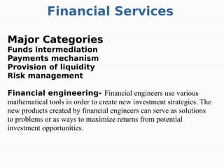 Financial Services
Major Categories
Funds intermediation
Payments mechanism
Provision of liquidity
Risk management
Financial engineering- Financial engineers use various
mathematical tools in order to create new investment strategies. The
new products created by financial engineers can serve as solutions
to problems or as ways to maximize returns from potential
investment opportunities.
 