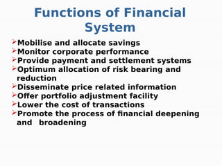 Mobilise and allocate savings
Monitor corporate performance
Provide payment and settlement systems
Optimum allocation of risk bearing and
reduction
Disseminate price related information
Offer portfolio adjustment facility
Lower the cost of transactions
Promote the process of financial deepening
and broadening
Functions of Financial
System
 