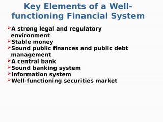 Key Elements of a Well-
functioning Financial System
A strong legal and regulatory
environment
Stable money
Sound public finances and public debt
management
A central bank
Sound banking system
Information system
Well-functioning securities market
 