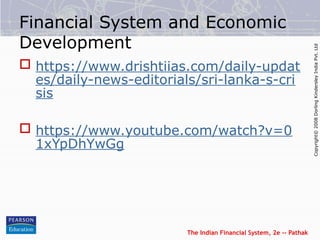 The Indian Financial System, 2e -- Pathak
Copyright©
2008
Dorling
Kindersley
India
Pvt.
Ltd
Financial System and Economic
Development
 https://www.drishtiias.com/daily-updat
es/daily-news-editorials/sri-lanka-s-cri
sis
 https://www.youtube.com/watch?v=0
1xYpDhYwGg
 