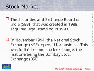 The Indian Financial System, 2e -- Pathak
Copyright©
2008
Dorling
Kindersley
India
Pvt.
Ltd
Stock Market
 The Securities and Exchange Board of
India (SEBI) that was created in 1988,
acquired legal standing in 1993.
 In November 1994, the National Stock
Exchange (NSE), opened for business. This
was India’s second stock exchange, the
first one being the Bombay Stock
Exchange (BSE)
 