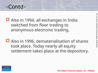The Indian Financial System, 2e -- Pathak
Copyright©
2008
Dorling
Kindersley
India
Pvt.
Ltd
-Contd-
 Also in 1994, all exchanges in India
switched from floor trading to
anonymous electronic trading.
 Also in 1996, dematerialisation of shares
took place. Today nearly all equity
settlement takes place at the depository.
 