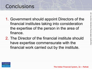 The Indian Financial System, 2e -- Pathak
Copyright©
2008
Dorling
Kindersley
India
Pvt.
Ltd
Conclusions
1. Government should appoint Directors of the
financial institutes taking into consideration
the expertise of the person in the area of
finance.
2. The Director of the financial institute should
have expertise commensurate with the
financial work carried out by the institute.
 