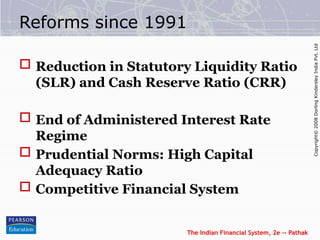 The Indian Financial System, 2e -- Pathak
Copyright©
2008
Dorling
Kindersley
India
Pvt.
Ltd
Reforms since 1991
 Reduction in Statutory Liquidity Ratio
(SLR) and Cash Reserve Ratio (CRR)
 End of Administered Interest Rate
Regime
 Prudential Norms: High Capital
Adequacy Ratio
 Competitive Financial System
 
