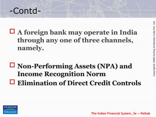 The Indian Financial System, 2e -- Pathak
Copyright©
2008
Dorling
Kindersley
India
Pvt.
Ltd
-Contd-
 A foreign bank may operate in India
through any one of three channels,
namely.
 Non-Performing Assets (NPA) and
Income Recognition Norm
 Elimination of Direct Credit Controls
 