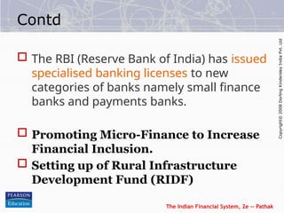 The Indian Financial System, 2e -- Pathak
Copyright©
2008
Dorling
Kindersley
India
Pvt.
Ltd
Contd
 The RBI (Reserve Bank of India) has issued
specialised banking licenses to new
categories of banks namely small finance
banks and payments banks.
 Promoting Micro-Finance to Increase
Financial Inclusion.
 Setting up of Rural Infrastructure
Development Fund (RIDF)
 
