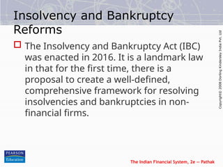 The Indian Financial System, 2e -- Pathak
Copyright©
2008
Dorling
Kindersley
India
Pvt.
Ltd
Insolvency and Bankruptcy
Reforms
 The Insolvency and Bankruptcy Act (IBC)
was enacted in 2016. It is a landmark law
in that for the first time, there is a
proposal to create a well-defined,
comprehensive framework for resolving
insolvencies and bankruptcies in non-
financial firms.
 