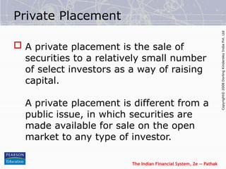 The Indian Financial System, 2e -- Pathak
Copyright©
2008
Dorling
Kindersley
India
Pvt.
Ltd
Private Placement
 A private placement is the sale of
securities to a relatively small number
of select investors as a way of raising
capital.
A private placement is different from a
public issue, in which securities are
made available for sale on the open
market to any type of investor.
 