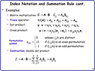 10
Index Notation and Summation Rule cont.
• Examples
– Matrix multiplication:
– Trace operator:
– Dot product:
– Cross product:
– Contraction: double dot product
   
j k j k ijk j k i
u v ( ) e u v
u v e e e


 



ijk
0 unless i, j,k are distinct
e 1 if (i, j,k) is an even permutation
1 if (i, j,k) is an odd permutation
 
  

3 3
ij ij ij ij
i 1 j 1
J : A B A B
A B
Permutation
symbol
  
   
    
ij ik kj
11 22 33 kk
1 1 2 2 3 3 k k
C A B
tr( ) A A A A
u v u v u v u v
C A B
A
u v
 