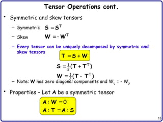 15
Tensor Operations cont.
• Symmetric and skew tensors
– Symmetric
– Skew
– Every tensor can be uniquely decomposed by symmetric and
skew tensors
– Note: W has zero diagonal components and Wij = - Wji
• Properties – Let A be a symmetric tensor
 
 
T
1
2
T
1
2
( )
( )
S T T
W T T


T
T
S S
W W
 
T S W


: 0
: :
A W
A T A S
 