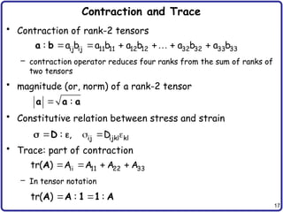 17
Contraction and Trace
• Contraction of rank-2 tensors
– contraction operator reduces four ranks from the sum of ranks of
two tensors
• magnitude (or, norm) of a rank-2 tensor
• Constitutive relation between stress and strain
• Trace: part of contraction
– In tensor notation
     

ij ij 11 11 12 12 32 32 33 33
: a b a b a b a b a b
a b
 :
a a a
   
  ij ijkl kl
: , D
D
   
ii 11 22 33
tr( ) A A A A
A
 
tr( ) : :
A A 1 1 A
 