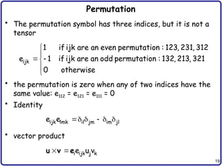 19
Permutation
• The permutation symbol has three indices, but it is not a
tensor
• the permutation is zero when any of two indices have the
same value: e112 = e121 = e111 = 0
• Identity
• vector product


 



ijk
1 if ijk are an even permutation : 123, 231, 312
e 1 if ijk are an odd permutation : 132, 213, 321
0 otherwise
    
ijk lmk il jm im jl
e e
  i ijk j k
e u v
u v e
 