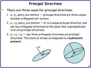 38
Principal Directions
• There are three cases for principal directions:
1. σ1, σ2, and σ3 are distinct  principal directions are three unique
mutually orthogonal unit vectors.
2. σ1 = σ2 and σ3 are distinct  n3
is a unique principal direction, and
any two orthogonal directions on the plane that is perpendicular
to n3
are principal directions.
3. σ1 = σ2 = σ3  any three orthogonal directions are principal
directions. This state of stress corresponds to a hydrostatic
pressure.
n3
 