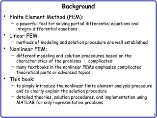 5
Background
• Finite Element Method (FEM):
– a powerful tool for solving partial differential equations and
integro-differential equations
• Linear FEM:
– methods of modeling and solution procedure are well established
• Nonlinear FEM:
– different modeling and solution procedures based on the
characteristics of the problems  complicated
– many textbooks in the nonlinear FEMs emphasize complicated
theoretical parts or advanced topics
• This book:
– to simply introduce the nonlinear finite element analysis procedure
and to clearly explain the solution procedure
– detailed theories, solution procedures, and implementation using
MATLAB for only representative problems
 