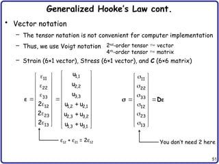 51
Generalized Hooke’s Law cont.
• Vector notation
– The tensor notation is not convenient for computer implementation
– Thus, we use Voigt notation
– Strain (6×1 vector), Stress (6×1 vector), and C (6×6 matrix)
2nd
-order tensor  vector
4th
-order tensor  matrix
1,1
11
2,2
22
3,3
33
12 1,2 2,1
23 2,3 3,2
13 1,3 3,1
u
u
u
2 u u
2 u u
2 u u
 

 
 
 
  
 
 
 

 
 
 
 
 
 
 
 
 
 
 
  
  
 

11
22
33
12
23
13

 
 

 
 

 
 

 
 

 

 
D
 
e12 + e21 = 2e12 You don’t need 2 here
 