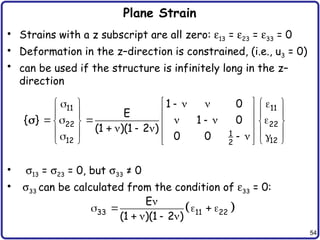 54
Plane Strain
• Strains with a z subscript are all zero: e13 = e23 = e33 = 0
• Deformation in the z–direction is constrained, (i.e., u3 = 0)
• can be used if the structure is infinitely long in the z–
direction
• s13 = s23 = 0, but s33 ≠ 0
• s33 can be calculated from the condition of e33 = 0:
11 11
22 22
1
12 12
2
1 0
E
{ } 1 0
(1 )(1 2 )
0 0
 
    
   
   
 
      
   
 
   
   
 
   
   
 

 
33 11 22
E
(1 )(1 2 )

    
   
 