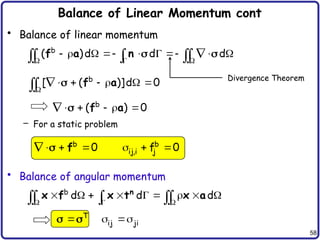 58
Balance of Linear Momentum cont
• Balance of linear momentum
– For a static problem
• Balance of angular momentum
  
        

  

 
b
( )d d d
f a n

     

  b
[ ( )]d 0
f a
    
 b
( ) 0
f a
     
 b b
ij,i j
0 f 0
f
  
        

  

b
d d d
n
x f x t x a
T
ij ji
  
 
Divergence Theorem
 