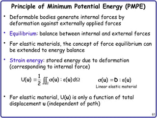 61
Principle of Minimum Potential Energy (PMPE)
• Deformable bodies generate internal forces by
deformation against externally applied forces
• Equilibrium: balance between internal and external forces
• For elastic materials, the concept of force equilibrium can
be extended to energy balance
• Strain energy: stored energy due to deformation
(corresponding to internal force)
• For elastic material, U(u) is only a function of total
displacement u (independent of path)
1
U( ) ( ) : ( )d
2 
 


u u u
  ( ) : ( )

u D u
 
Linear elastic material
 