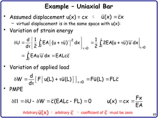 69
Example – Uniaxial Bar
• Assumed displacement u(x) = cx 
– virtual displacement is in the same space with u(x):
• Variation of strain energy
• Variation of applied load
• PMPE
u(x) cx

L L
2
0 0 0
0
L
0
d 1 1
U EA (u u) dx 2EA(u u) u dx
d 2 2
EAu u dx EALcc


 
  
      
 
 
 
  
 
 
 

0
d
W F u(L) u(L) Fu(L) FLc
d 
     
   
   

U W c(EALc FL) 0
      
Fx
u(x) cx
EA
 
Arbitrary  arbitrary  coefficient of must be zero
u(x) c c
 