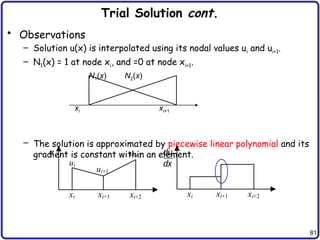 81
Trial Solution cont.
• Observations
– Solution u(x) is interpolated using its nodal values ui and ui+1.
– N1(x) = 1 at node xi, and =0 at node xi+1.
– The solution is approximated by piecewise linear polynomial and its
gradient is constant within an element.
N1(x) N2(x)
xi xi+1
xi xi+1 xi+2 xi xi+1 xi+2
ui
ui+1
ui+2 du
dx
u
 