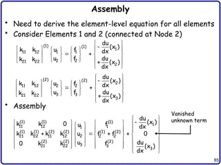 85
Assembly
• Need to derive the element-level equation for all elements
• Consider Elements 1 and 2 (connected at Node 2)
• Assembly
(1) (1)
1
11 12 1 1
2 2
21 22
2
du
(x )
k k u f dx
u f du
k k (x )
dx
 

 
     
 
     
 
   
   

 
(2) (2)
2
2 2
11 12
3 3
21 22
3
du
(x )
u f
k k dx
u f du
k k
(x )
dx
 

 
     
 
     
 
   
   

 
(1) (1) (1)
1
11 12 1
1
(1) (1) (2) (2) (1) (2)
2
21 22 11 12 2 2
(2) (2) (2)
3
21 22 3
3
du
(x )
k k 0 f
u dx
k k k k u f f 0
u du
0 k k f (x )
dx
 

     
 
     
   
   
       
       
 
     
   
 
Vanished
unknown term
 