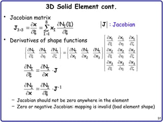 91
3D Solid Element cont.
• Jacobian matrix
• Derivatives of shape functions
– Jacobian should not be zero anywhere in the element
– Zero or negative Jacobian: mapping is invalid (bad element shape)
8
I
3 3 I
I 1
N ( )




 
 

x
J x

 
1 1 1
I I I I I I 2 2 2
1 2 3
3 3 3
x x x
N N N N N N x x x
x x x
x x x
  
 
 
  
 
        
     

     
        
     
  
 
 
  
 
I I
N N
 
 
 
J
x

1
I I
N N 
 
 
 
J
x 
J : Jacobian
 