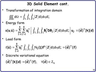 93
3D Solid Element cont.
• Transformation of integration domain
• Energy form
• Load form
• Discrete variational equation
1 1 1
1 1 1
d d d d
   
    


    J
8 8
1 1 1
T T T
I I J J
1 1 1
I 1 J 1
a( , ) d d d { } [ ]{ }
  
 
 
    
 
 
    
u u u B DB J u d k d
8
1 1 1
T b T
I I
1 1 1
I 1
( ) N ( ) d d d { } { }
  

    
   
u u f J d f


T T
h
{ } [ ]{ } { } { }, { }
  
d k d d f d Z
 
