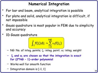 94
Numerical Integration
• For bar and beam, analytical integration is possible
• For plate and solid, analytical integration is difficult, if
not impossible
• Gauss quadrature is most popular in FEM due to simplicity
and accuracy
• 1D Gauss quadrature
– NG: No. of integ. points; xi: integ. point; wi: integ. weight
– xi and wi are chosen so that the integration is exact
for (2*NG – 1)-order polynomial
– Works well for smooth function
– Integration domain is [-1, 1]
NG
1
i i
1
i 1
f( )d f( )


    


 