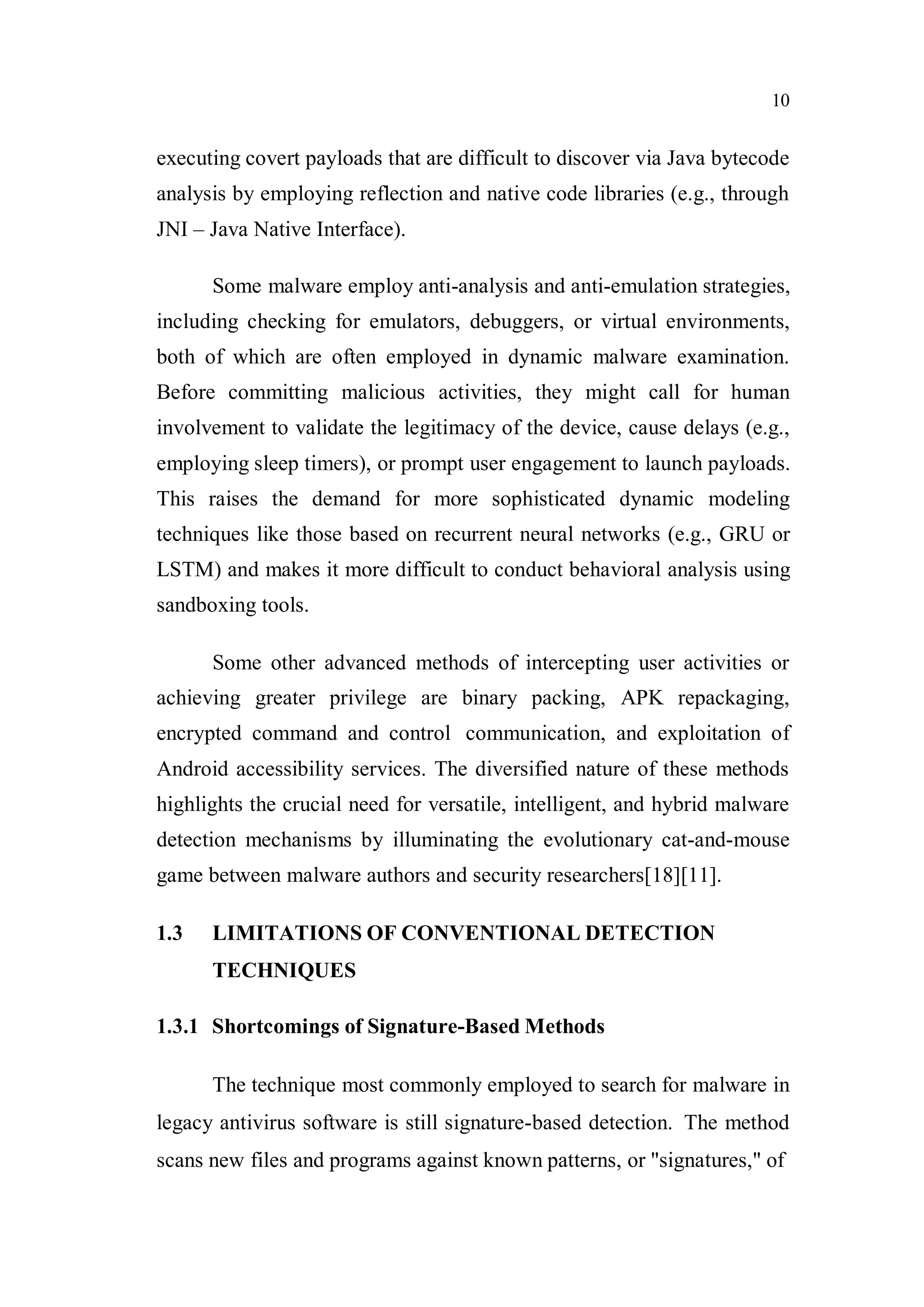 10
executing covert payloads that are difficult to discover via Java bytecode
analysis by employing reflection and native code libraries (e.g., through
JNI – Java Native Interface).
Some malware employ anti-analysis and anti-emulation strategies,
including checking for emulators, debuggers, or virtual environments,
both of which are often employed in dynamic malware examination.
Before committing malicious activities, they might call for human
involvement to validate the legitimacy of the device, cause delays (e.g.,
employing sleep timers), or prompt user engagement to launch payloads.
This raises the demand for more sophisticated dynamic modeling
techniques like those based on recurrent neural networks (e.g., GRU or
LSTM) and makes it more difficult to conduct behavioral analysis using
sandboxing tools.
Some other advanced methods of intercepting user activities or
achieving greater privilege are binary packing, APK repackaging,
encrypted command and control communication, and exploitation of
Android accessibility services. The diversified nature of these methods
highlights the crucial need for versatile, intelligent, and hybrid malware
detection mechanisms by illuminating the evolutionary cat-and-mouse
game between malware authors and security researchers[18][11].
1.3 LIMITATIONS OF CONVENTIONAL DETECTION
TECHNIQUES
1.3.1 Shortcomings of Signature-Based Methods
The technique most commonly employed to search for malware in
legacy antivirus software is still signature-based detection. The method
scans new files and programs against known patterns, or "signatures," of
 