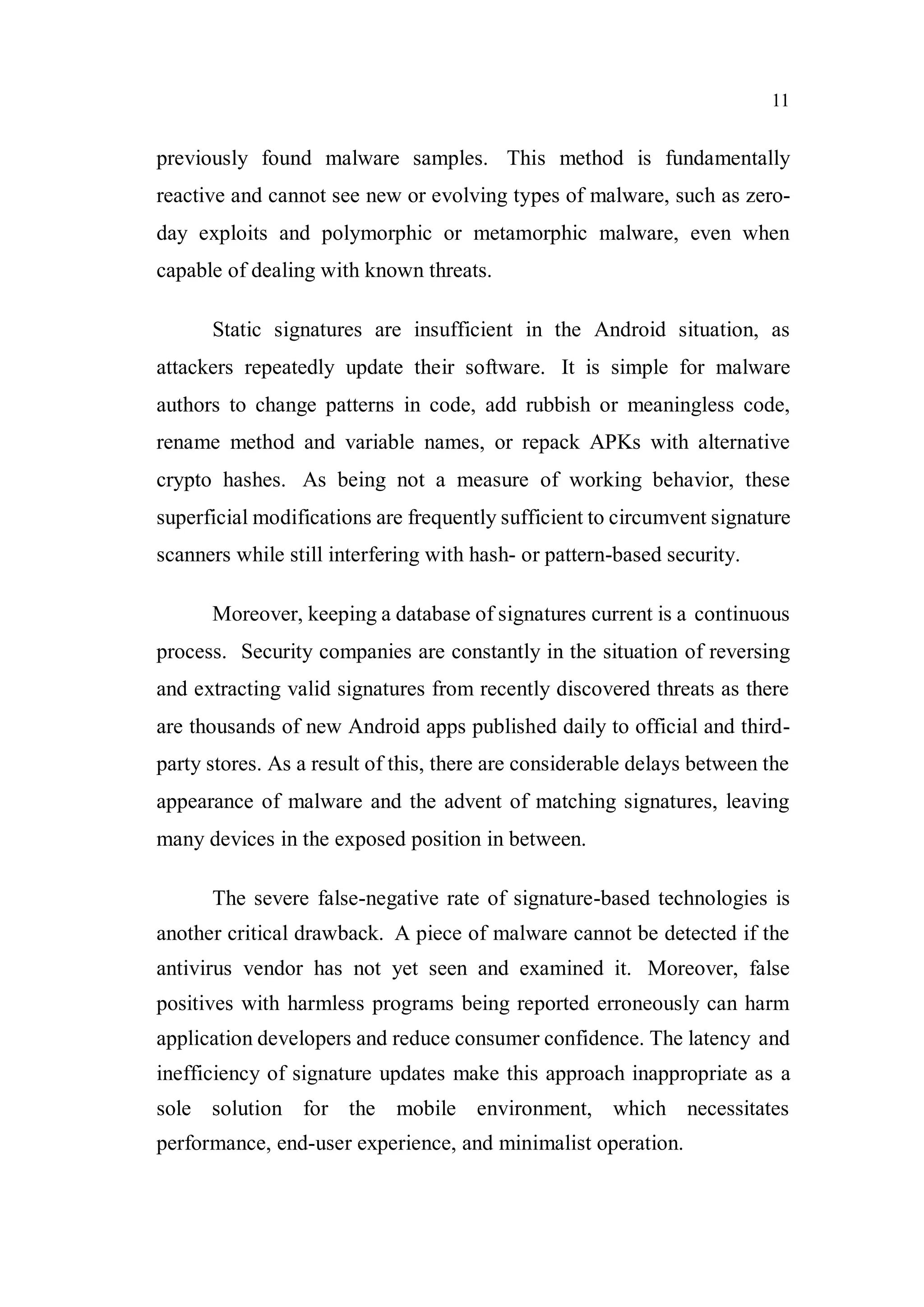 11
previously found malware samples. This method is fundamentally
reactive and cannot see new or evolving types of malware, such as zero-
day exploits and polymorphic or metamorphic malware, even when
capable of dealing with known threats.
Static signatures are insufficient in the Android situation, as
attackers repeatedly update their software. It is simple for malware
authors to change patterns in code, add rubbish or meaningless code,
rename method and variable names, or repack APKs with alternative
crypto hashes. As being not a measure of working behavior, these
superficial modifications are frequently sufficient to circumvent signature
scanners while still interfering with hash- or pattern-based security.
Moreover, keeping a database of signatures current is a continuous
process. Security companies are constantly in the situation of reversing
and extracting valid signatures from recently discovered threats as there
are thousands of new Android apps published daily to official and third-
party stores. As a result of this, there are considerable delays between the
appearance of malware and the advent of matching signatures, leaving
many devices in the exposed position in between.
The severe false-negative rate of signature-based technologies is
another critical drawback. A piece of malware cannot be detected if the
antivirus vendor has not yet seen and examined it. Moreover, false
positives with harmless programs being reported erroneously can harm
application developers and reduce consumer confidence. The latency and
inefficiency of signature updates make this approach inappropriate as a
sole solution for the mobile environment, which necessitates
performance, end-user experience, and minimalist operation.
 
