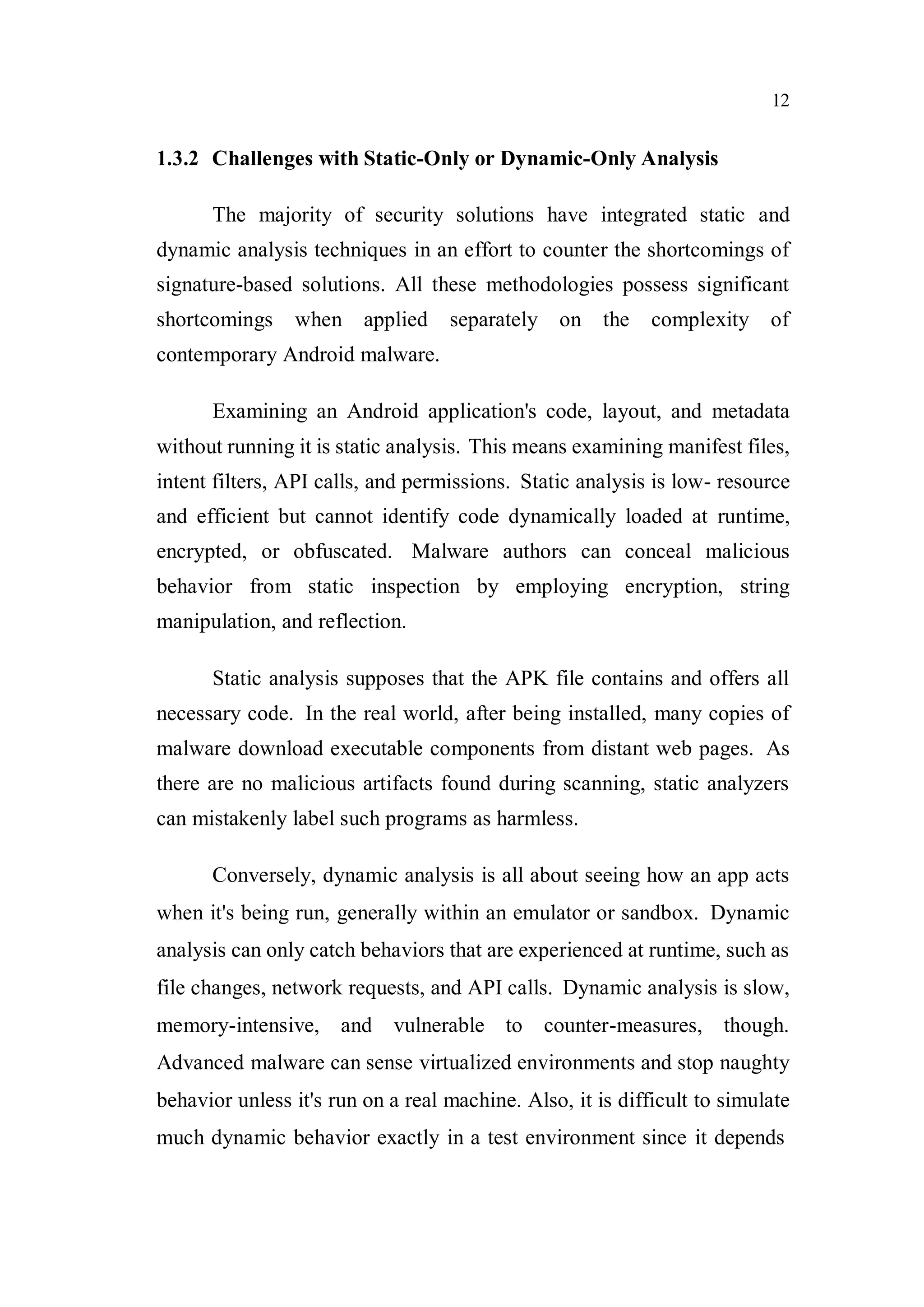 12
1.3.2 Challenges with Static-Only or Dynamic-Only Analysis
The majority of security solutions have integrated static and
dynamic analysis techniques in an effort to counter the shortcomings of
signature-based solutions. All these methodologies possess significant
shortcomings when applied separately on the complexity of
contemporary Android malware.
Examining an Android application's code, layout, and metadata
without running it is static analysis. This means examining manifest files,
intent filters, API calls, and permissions. Static analysis is low- resource
and efficient but cannot identify code dynamically loaded at runtime,
encrypted, or obfuscated. Malware authors can conceal malicious
behavior from static inspection by employing encryption, string
manipulation, and reflection.
Static analysis supposes that the APK file contains and offers all
necessary code. In the real world, after being installed, many copies of
malware download executable components from distant web pages. As
there are no malicious artifacts found during scanning, static analyzers
can mistakenly label such programs as harmless.
Conversely, dynamic analysis is all about seeing how an app acts
when it's being run, generally within an emulator or sandbox. Dynamic
analysis can only catch behaviors that are experienced at runtime, such as
file changes, network requests, and API calls. Dynamic analysis is slow,
memory-intensive, and vulnerable to counter-measures, though.
Advanced malware can sense virtualized environments and stop naughty
behavior unless it's run on a real machine. Also, it is difficult to simulate
much dynamic behavior exactly in a test environment since it depends
 
