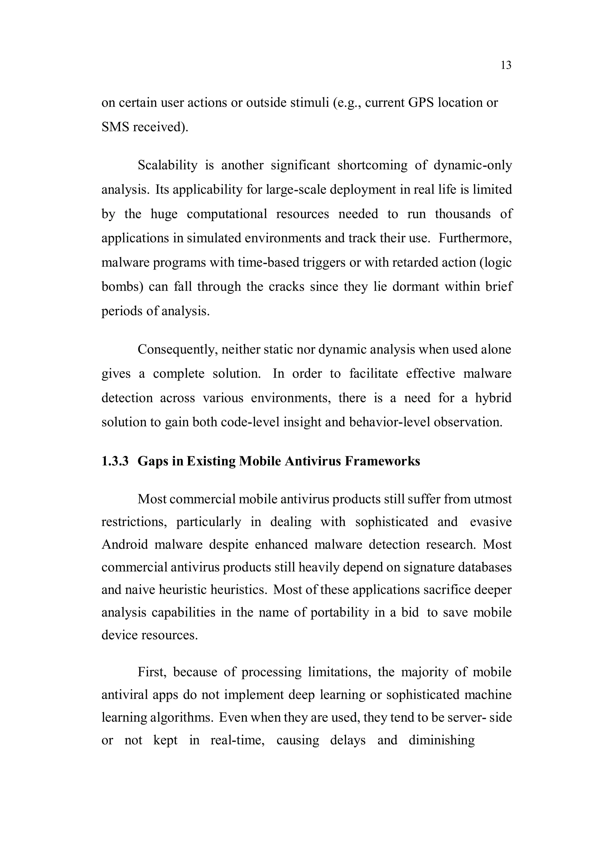 13
on certain user actions or outside stimuli (e.g., current GPS location or
SMS received).
Scalability is another significant shortcoming of dynamic-only
analysis. Its applicability for large-scale deployment in real life is limited
by the huge computational resources needed to run thousands of
applications in simulated environments and track their use. Furthermore,
malware programs with time-based triggers or with retarded action (logic
bombs) can fall through the cracks since they lie dormant within brief
periods of analysis.
Consequently, neither static nor dynamic analysis when used alone
gives a complete solution. In order to facilitate effective malware
detection across various environments, there is a need for a hybrid
solution to gain both code-level insight and behavior-level observation.
1.3.3 Gaps in Existing Mobile Antivirus Frameworks
Most commercial mobile antivirus products still suffer from utmost
restrictions, particularly in dealing with sophisticated and evasive
Android malware despite enhanced malware detection research. Most
commercial antivirus products still heavily depend on signature databases
and naive heuristic heuristics. Most of these applications sacrifice deeper
analysis capabilities in the name of portability in a bid to save mobile
device resources.
First, because of processing limitations, the majority of mobile
antiviral apps do not implement deep learning or sophisticated machine
learning algorithms. Even when they are used, they tend to be server- side
or not kept in real-time, causing delays and diminishing
 