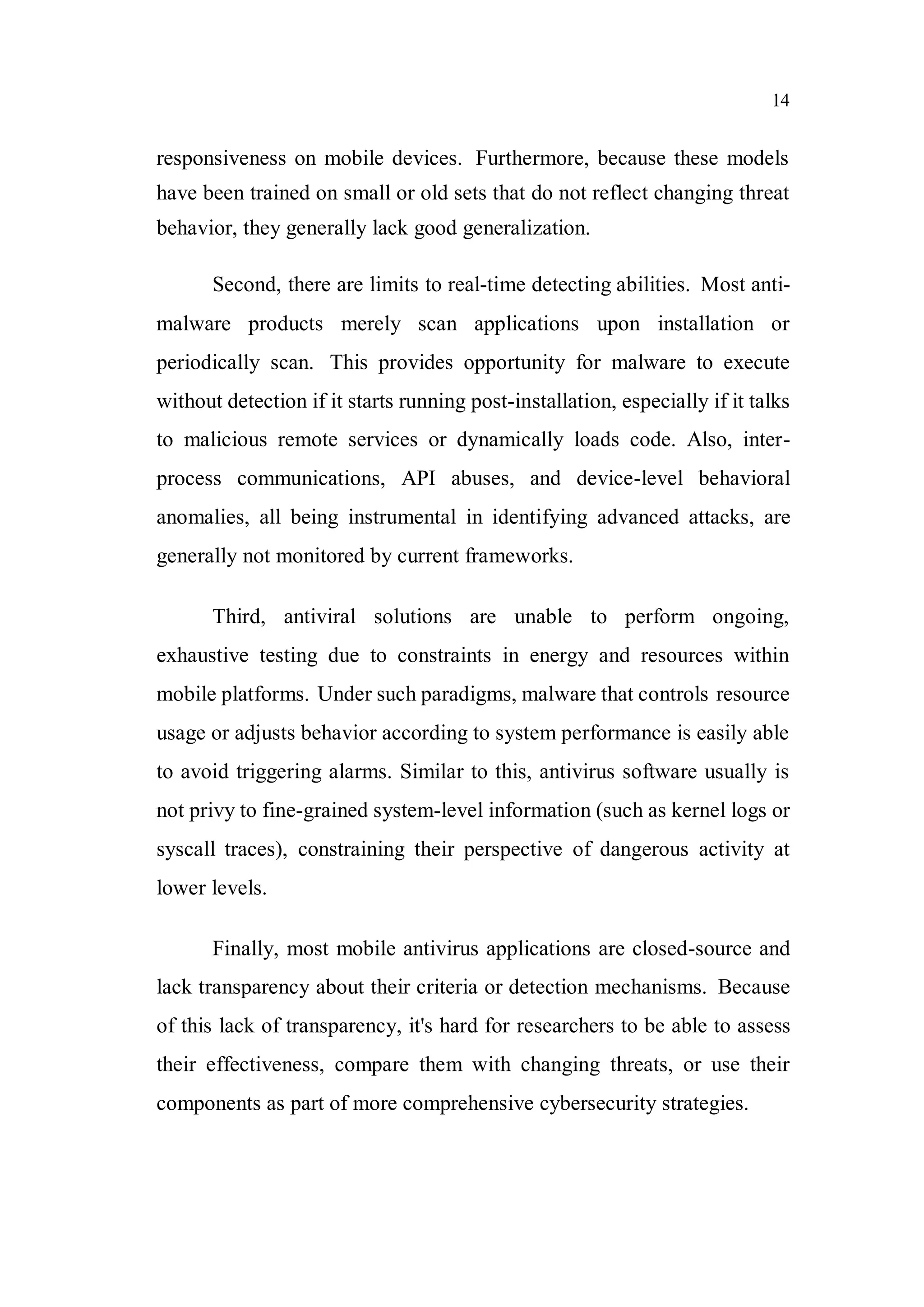 14
responsiveness on mobile devices. Furthermore, because these models
have been trained on small or old sets that do not reflect changing threat
behavior, they generally lack good generalization.
Second, there are limits to real-time detecting abilities. Most anti-
malware products merely scan applications upon installation or
periodically scan. This provides opportunity for malware to execute
without detection if it starts running post-installation, especially if it talks
to malicious remote services or dynamically loads code. Also, inter-
process communications, API abuses, and device-level behavioral
anomalies, all being instrumental in identifying advanced attacks, are
generally not monitored by current frameworks.
Third, antiviral solutions are unable to perform ongoing,
exhaustive testing due to constraints in energy and resources within
mobile platforms. Under such paradigms, malware that controls resource
usage or adjusts behavior according to system performance is easily able
to avoid triggering alarms. Similar to this, antivirus software usually is
not privy to fine-grained system-level information (such as kernel logs or
syscall traces), constraining their perspective of dangerous activity at
lower levels.
Finally, most mobile antivirus applications are closed-source and
lack transparency about their criteria or detection mechanisms. Because
of this lack of transparency, it's hard for researchers to be able to assess
their effectiveness, compare them with changing threats, or use their
components as part of more comprehensive cybersecurity strategies.
 
