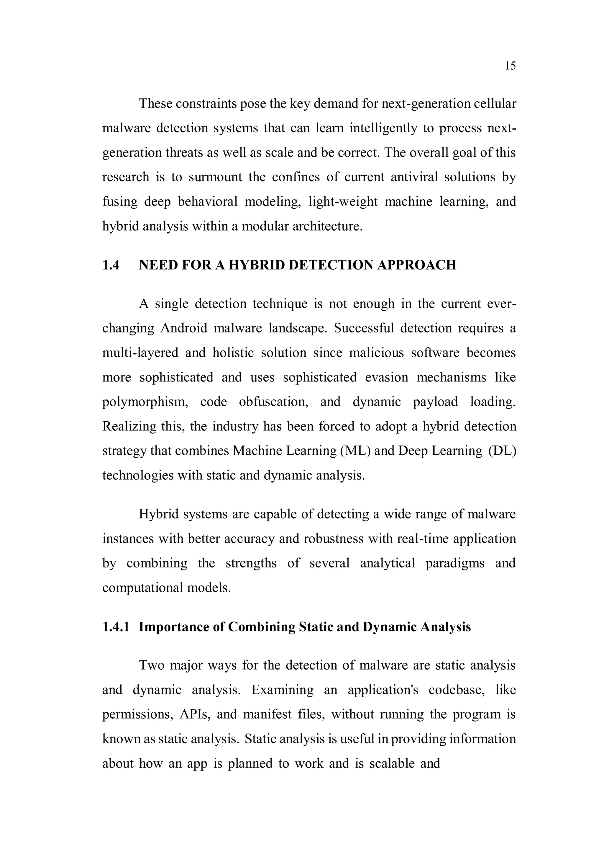 15
These constraints pose the key demand for next-generation cellular
malware detection systems that can learn intelligently to process next-
generation threats as well as scale and be correct. The overall goal of this
research is to surmount the confines of current antiviral solutions by
fusing deep behavioral modeling, light-weight machine learning, and
hybrid analysis within a modular architecture.
1.4 NEED FOR A HYBRID DETECTION APPROACH
A single detection technique is not enough in the current ever-
changing Android malware landscape. Successful detection requires a
multi-layered and holistic solution since malicious software becomes
more sophisticated and uses sophisticated evasion mechanisms like
polymorphism, code obfuscation, and dynamic payload loading.
Realizing this, the industry has been forced to adopt a hybrid detection
strategy that combines Machine Learning (ML) and Deep Learning (DL)
technologies with static and dynamic analysis.
Hybrid systems are capable of detecting a wide range of malware
instances with better accuracy and robustness with real-time application
by combining the strengths of several analytical paradigms and
computational models.
1.4.1 Importance of Combining Static and Dynamic Analysis
Two major ways for the detection of malware are static analysis
and dynamic analysis. Examining an application's codebase, like
permissions, APIs, and manifest files, without running the program is
known as static analysis. Static analysis is useful in providing information
about how an app is planned to work and is scalable and
 
