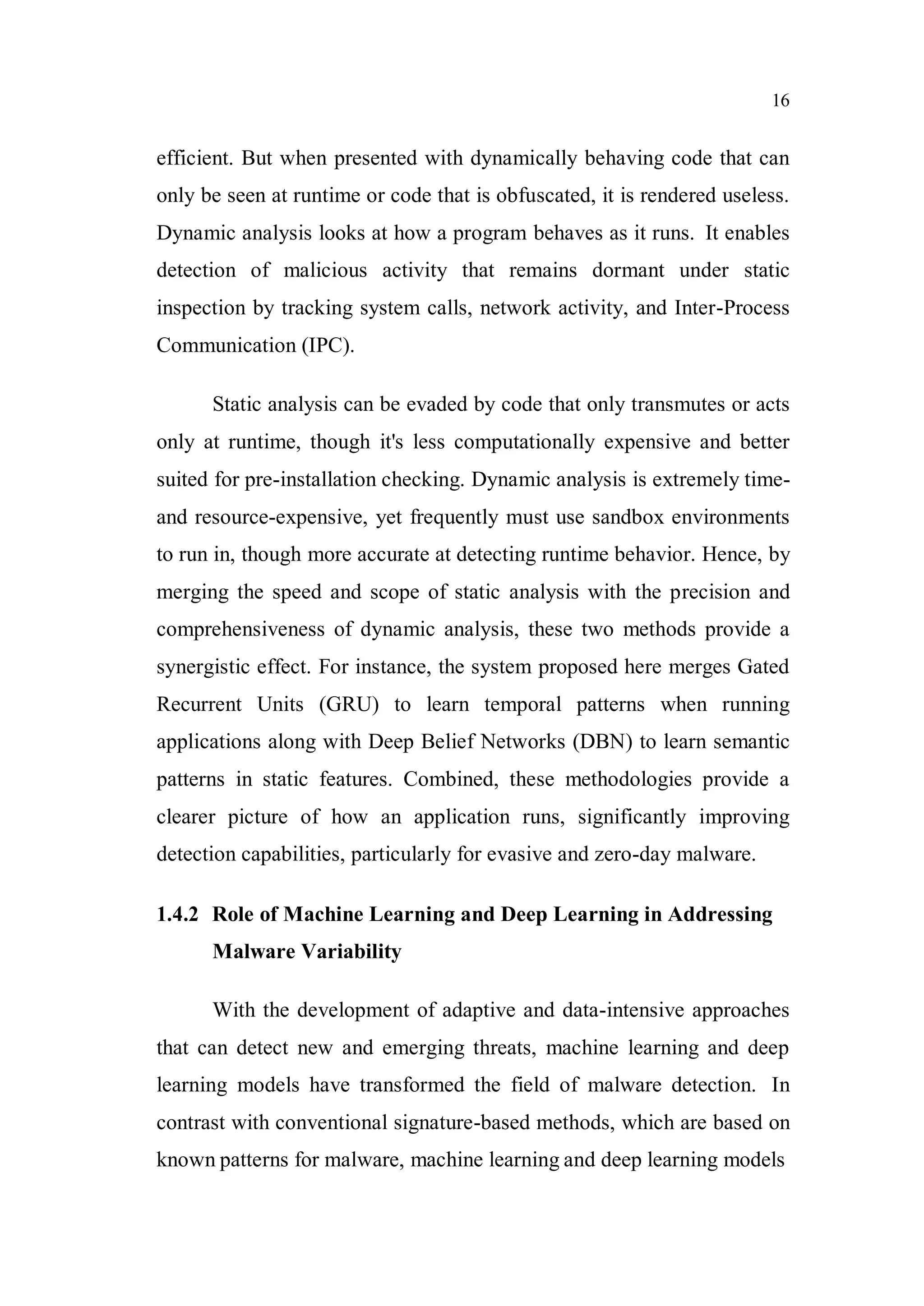 16
efficient. But when presented with dynamically behaving code that can
only be seen at runtime or code that is obfuscated, it is rendered useless.
Dynamic analysis looks at how a program behaves as it runs. It enables
detection of malicious activity that remains dormant under static
inspection by tracking system calls, network activity, and Inter-Process
Communication (IPC).
Static analysis can be evaded by code that only transmutes or acts
only at runtime, though it's less computationally expensive and better
suited for pre-installation checking. Dynamic analysis is extremely time-
and resource-expensive, yet frequently must use sandbox environments
to run in, though more accurate at detecting runtime behavior. Hence, by
merging the speed and scope of static analysis with the precision and
comprehensiveness of dynamic analysis, these two methods provide a
synergistic effect. For instance, the system proposed here merges Gated
Recurrent Units (GRU) to learn temporal patterns when running
applications along with Deep Belief Networks (DBN) to learn semantic
patterns in static features. Combined, these methodologies provide a
clearer picture of how an application runs, significantly improving
detection capabilities, particularly for evasive and zero-day malware.
1.4.2 Role of Machine Learning and Deep Learning in Addressing
Malware Variability
With the development of adaptive and data-intensive approaches
that can detect new and emerging threats, machine learning and deep
learning models have transformed the field of malware detection. In
contrast with conventional signature-based methods, which are based on
known patterns for malware, machine learning and deep learning models
 