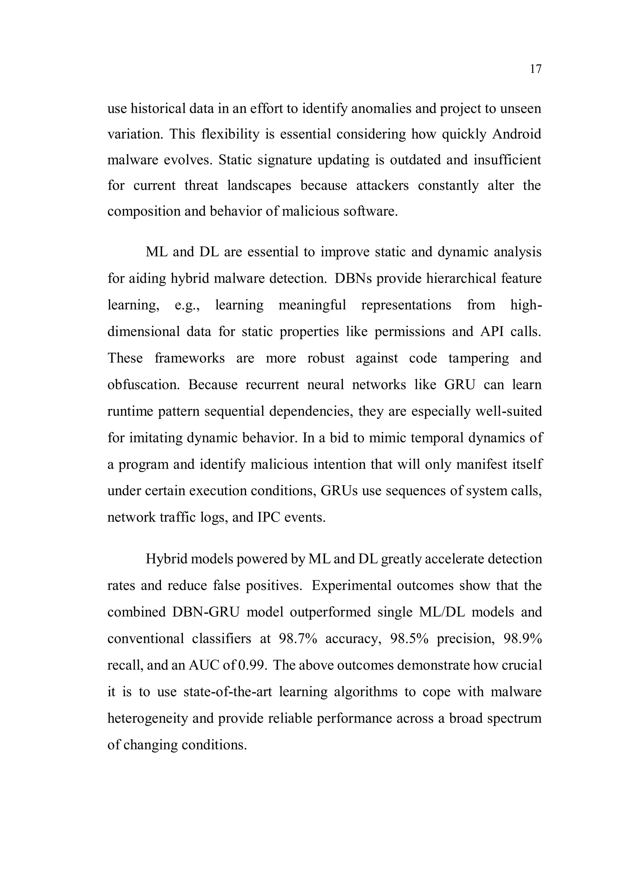 17
use historical data in an effort to identify anomalies and project to unseen
variation. This flexibility is essential considering how quickly Android
malware evolves. Static signature updating is outdated and insufficient
for current threat landscapes because attackers constantly alter the
composition and behavior of malicious software.
ML and DL are essential to improve static and dynamic analysis
for aiding hybrid malware detection. DBNs provide hierarchical feature
learning, e.g., learning meaningful representations from high-
dimensional data for static properties like permissions and API calls.
These frameworks are more robust against code tampering and
obfuscation. Because recurrent neural networks like GRU can learn
runtime pattern sequential dependencies, they are especially well-suited
for imitating dynamic behavior. In a bid to mimic temporal dynamics of
a program and identify malicious intention that will only manifest itself
under certain execution conditions, GRUs use sequences of system calls,
network traffic logs, and IPC events.
Hybrid models powered by ML and DL greatly accelerate detection
rates and reduce false positives. Experimental outcomes show that the
combined DBN-GRU model outperformed single ML/DL models and
conventional classifiers at 98.7% accuracy, 98.5% precision, 98.9%
recall, and an AUC of 0.99. The above outcomes demonstrate how crucial
it is to use state-of-the-art learning algorithms to cope with malware
heterogeneity and provide reliable performance across a broad spectrum
of changing conditions.
 